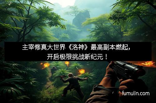 主宰修真大世界《洛神》最高副本燃起，开启极限挑战新纪元！